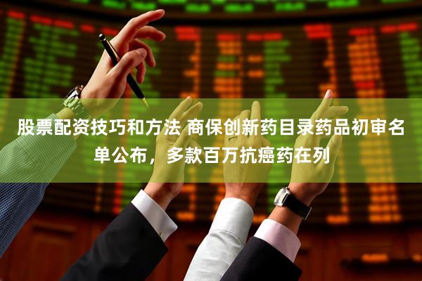 股票配资技巧和方法 商保创新药目录药品初审名单公布，多款百万抗癌药在列