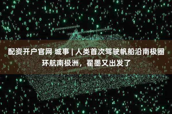 配资开户官网 城事 | 人类首次驾驶帆船沿南极圈环航南极洲，翟墨又出发了