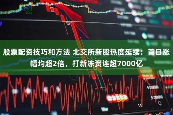 股票配资技巧和方法 北交所新股热度延续：首日涨幅均超2倍，打新冻资连超7000亿
