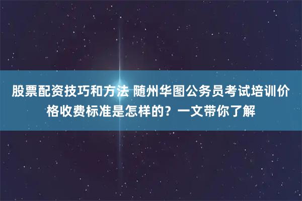 股票配资技巧和方法 随州华图公务员考试培训价格收费标准是怎样的？一文带你了解