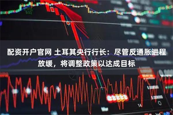 配资开户官网 土耳其央行行长：尽管反通胀进程放缓，将调整政策以达成目标