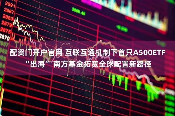 配资门开户官网 互联互通机制下首只A500ETF“出海” 南方基金拓宽全球配置新路径