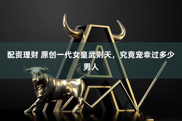 配资理财 原创一代女皇武则天，究竟宠幸过多少男人