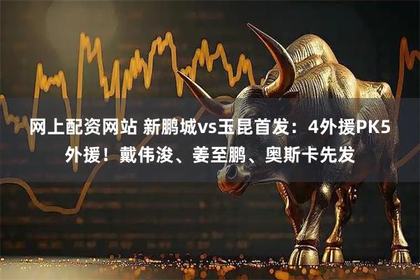 网上配资网站 新鹏城vs玉昆首发：4外援PK5外援！戴伟浚、姜至鹏、奥斯卡先发