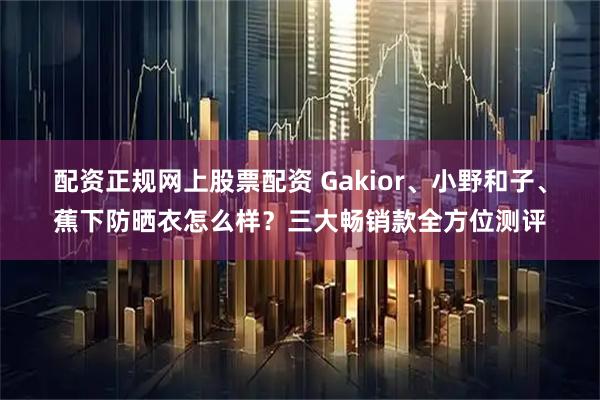 配资正规网上股票配资 Gakior、小野和子、蕉下防晒衣怎么样？三大畅销款全方位测评