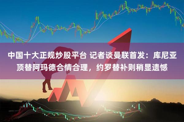 中国十大正规炒股平台 记者谈曼联首发：库尼亚顶替阿玛德合情合理，约罗替补则稍显遗憾