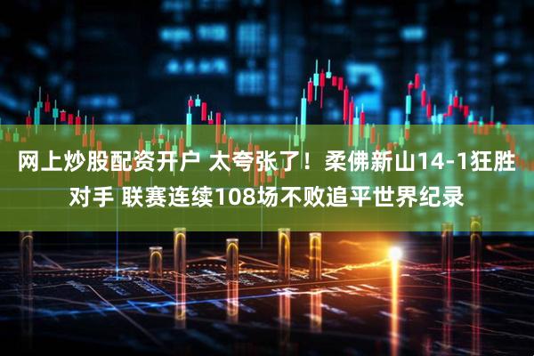 网上炒股配资开户 太夸张了！柔佛新山14-1狂胜对手 联赛连续108场不败追平世界纪录