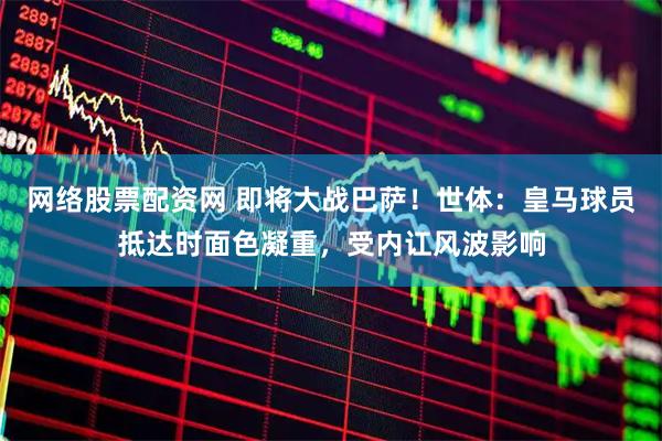 网络股票配资网 即将大战巴萨！世体：皇马球员抵达时面色凝重，受内讧风波影响