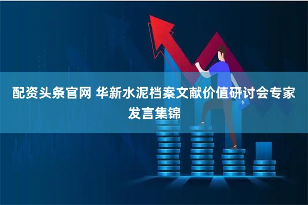 配资头条官网 华新水泥档案文献价值研讨会专家发言集锦