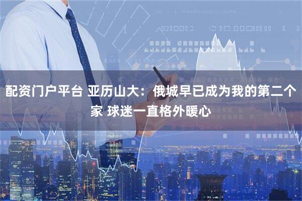 配资门户平台 亚历山大：俄城早已成为我的第二个家 球迷一直格外暖心