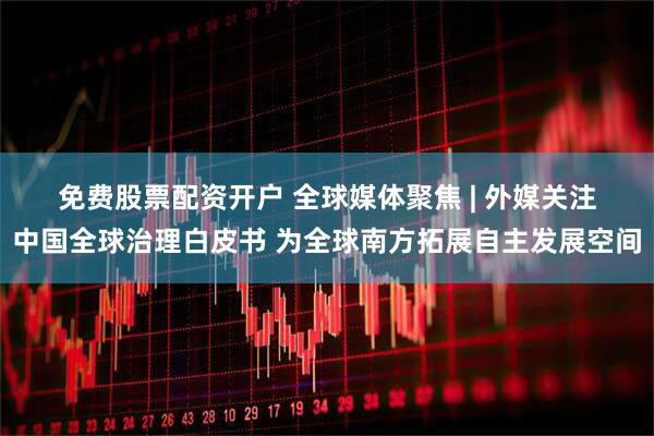 免费股票配资开户 全球媒体聚焦 | 外媒关注中国全球治理白皮书 为全球南方拓展自主发展空间