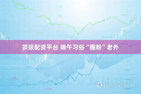 顶级配资平台 端午习俗“圈粉”老外