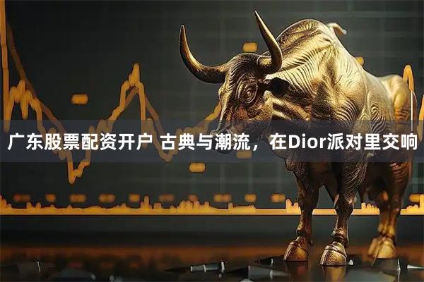 广东股票配资开户 古典与潮流，在Dior派对里交响