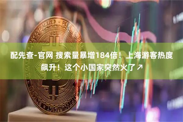 配先查-官网 搜索量暴增184倍！上海游客热度飙升！这个小国家突然火了↗