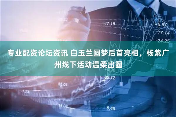 专业配资论坛资讯 白玉兰圆梦后首亮相，杨紫广州线下活动温柔出圈