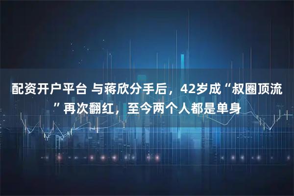 配资开户平台 与蒋欣分手后,42岁成“叔圈顶流”再次翻红,至今两个人都是单身