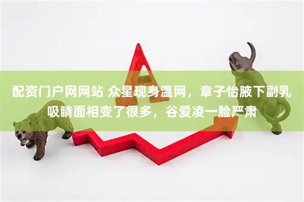 配资门户网网站 众星现身温网,章子怡腋下副乳吸睛面相变了很多,谷爱凌一脸严肃