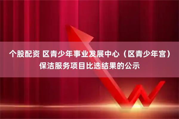 个股配资 区青少年事业发展中心（区青少年宫）保洁服务项目比选结果的公示