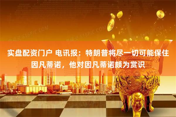 实盘配资门户 电讯报：特朗普将尽一切可能保住因凡蒂诺，他对因凡蒂诺颇为赏识