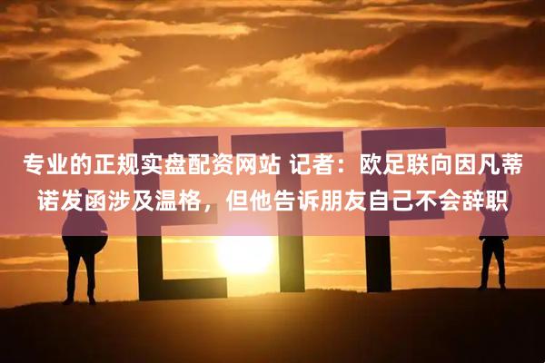 专业的正规实盘配资网站 记者：欧足联向因凡蒂诺发函涉及温格，但他告诉朋友自己不会辞职