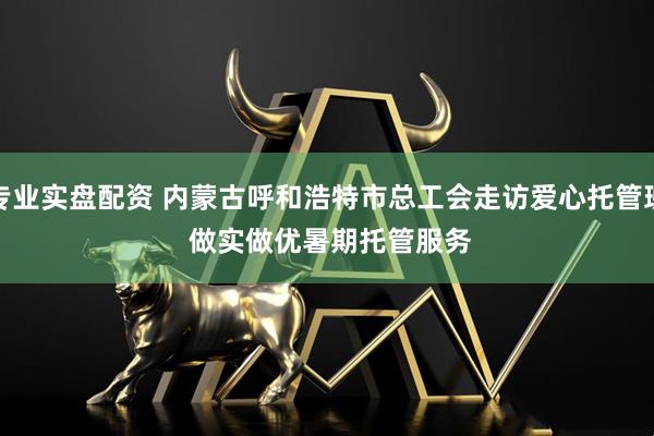 专业实盘配资 内蒙古呼和浩特市总工会走访爱心托管班 做实做优暑期托管服务