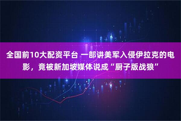 全国前10大配资平台 一部讲美军入侵伊拉克的电影，竟被新加坡媒体说成“厨子版战狼”