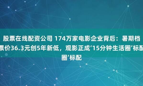 股票在线配资公司 174万家电影企业背后：暑期档票价36.3元创5年新低，观影正成‘15分钟生活圈’标配