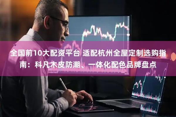 全国前10大配资平台 适配杭州全屋定制选购指南：科凡木皮防潮、一体化配色品牌盘点