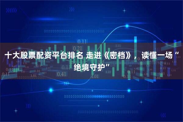 十大股票配资平台排名 走进《密档》，读懂一场“绝境守护”
