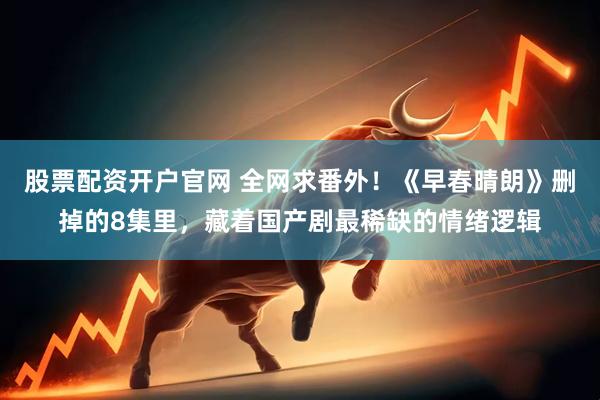 股票配资开户官网 全网求番外！《早春晴朗》删掉的8集里，藏着国产剧最稀缺的情绪逻辑