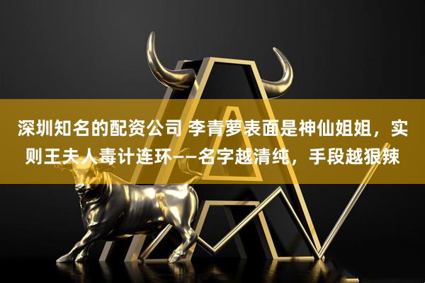 深圳知名的配资公司 李青萝表面是神仙姐姐，实则王夫人毒计连环——名字越清纯，手段越狠辣
