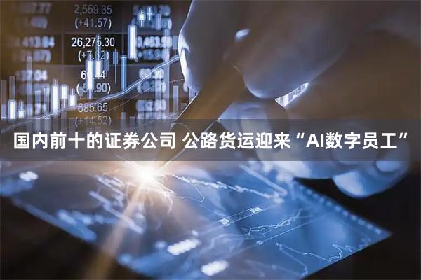 国内前十的证券公司 公路货运迎来“AI数字员工”