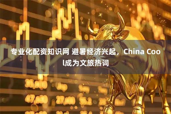 专业化配资知识网 避暑经济兴起，China Cool成为文旅热词